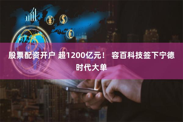 股票配资开户 超1200亿元！ 容百科技签下宁德时代大单