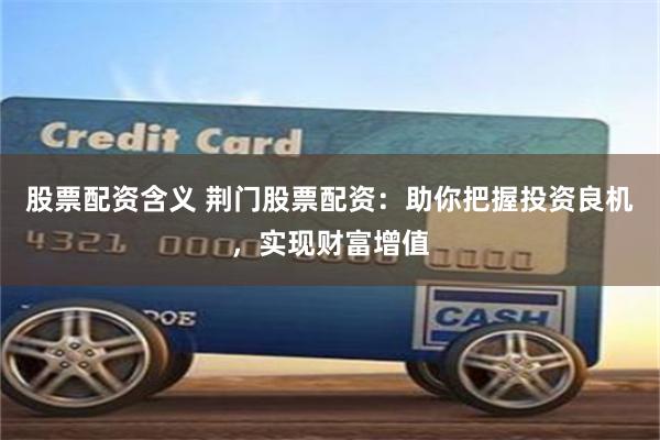 股票配资含义 荆门股票配资：助你把握投资良机，实现财富增值